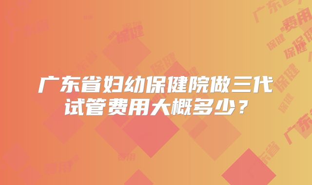 广东省妇幼保健院做三代试管费用大概多少？