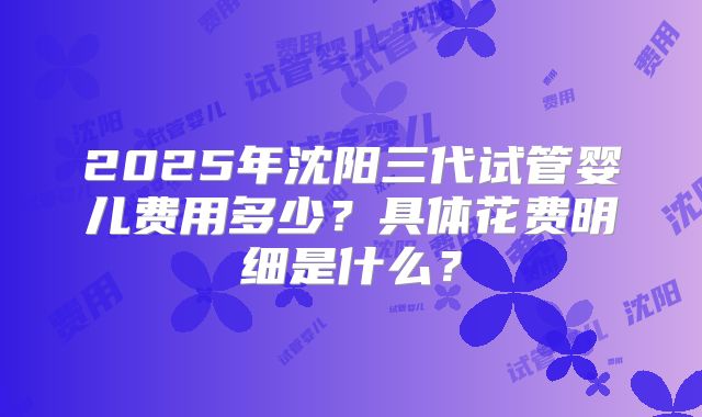 2025年沈阳三代试管婴儿费用多少？具体花费明细是什么？