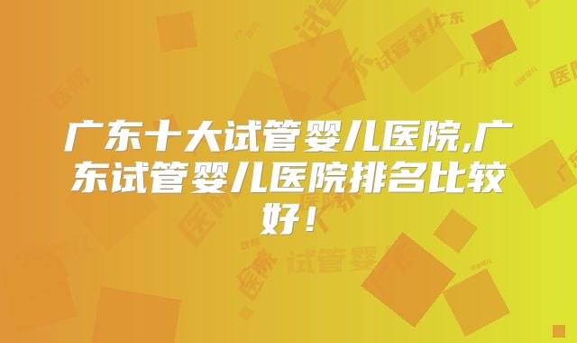 广东十大试管婴儿医院,广东试管婴儿医院排名比较好!