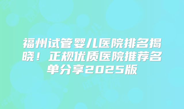 福州试管婴儿医院排名揭晓！正规优质医院推荐名单分享2025版
