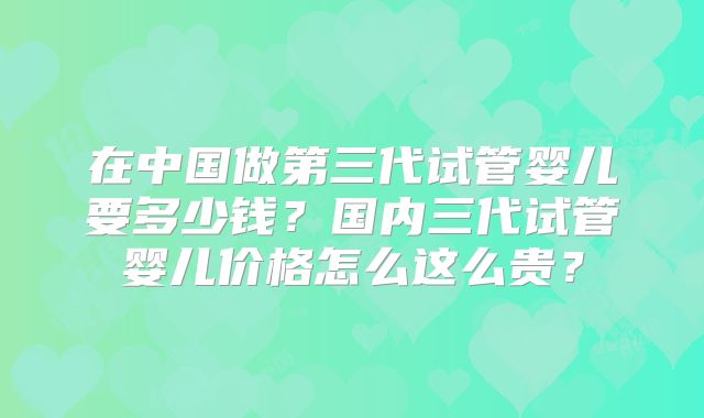 在中国做第三代试管婴儿要多少钱?国内三代试管婴儿价格怎么这么贵?