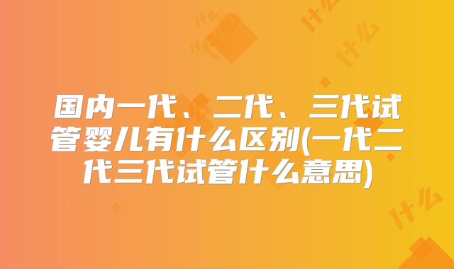 国内一代、二代、三代试管婴儿有什么区别(一代二代三代试管什么意思)