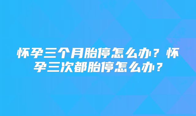 怀孕三个月胎停怎么办？怀孕三次都胎停怎么办？