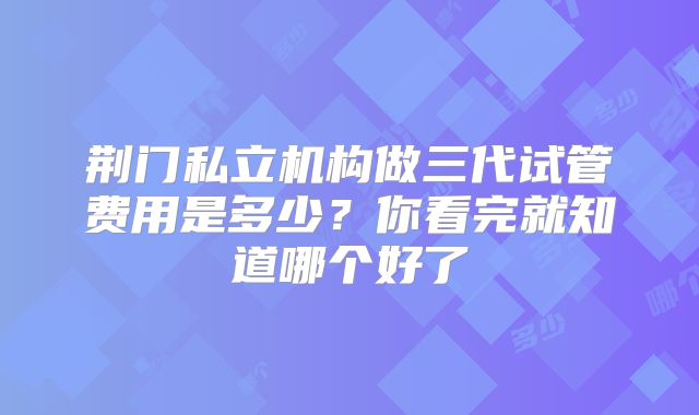 荆门私立机构做三代试管费用是多少？你看完就知道哪个好了
