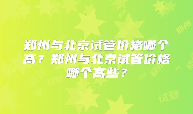 郑州与北京试管价格哪个高？郑州与北京试管价格哪个高些？