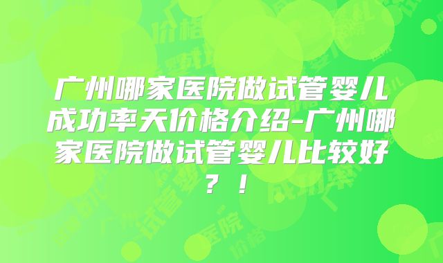 广州哪家医院做试管婴儿成功率天价格介绍-广州哪家医院做试管婴儿比较好？！