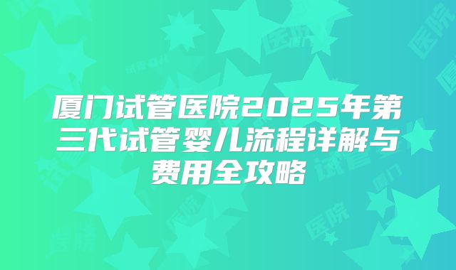厦门试管医院2025年第三代试管婴儿流程详解与费用全攻略