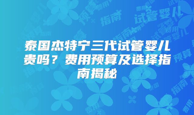 泰国杰特宁三代试管婴儿贵吗？费用预算及选择指南揭秘
