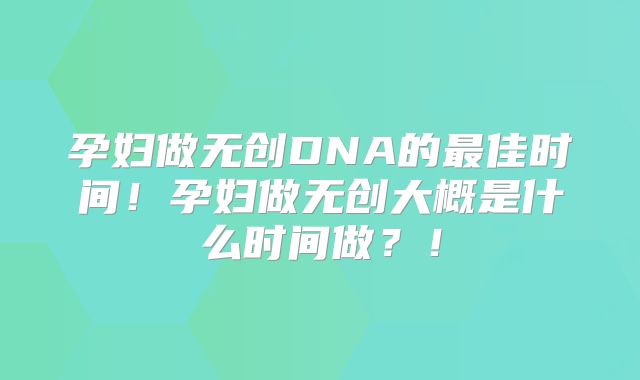 孕妇做无创DNA的最佳时间!孕妇做无创大概是什么时间做?!