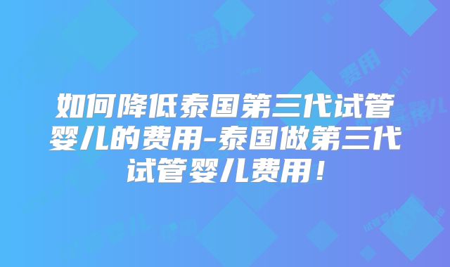 如何降低泰国第三代试管婴儿的费用-泰国做第三代试管婴儿费用！