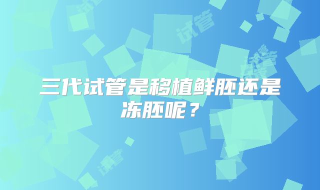 三代试管是移植鲜胚还是冻胚呢？