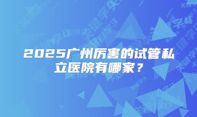 2025广州厉害的试管私立医院有哪家？