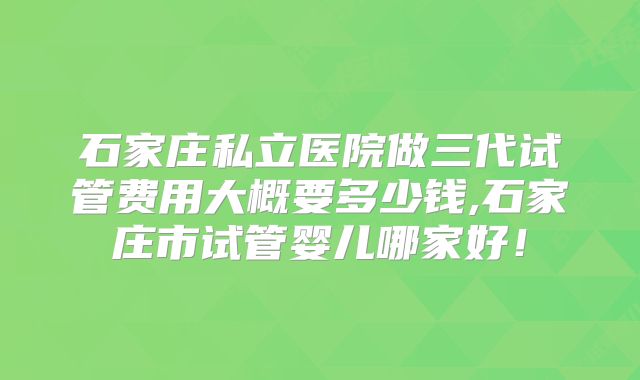 石家庄私立医院做三代试管费用大概要多少钱,石家庄市试管婴儿哪家好！