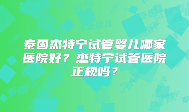 泰国杰特宁试管婴儿哪家医院好？杰特宁试管医院正规吗？