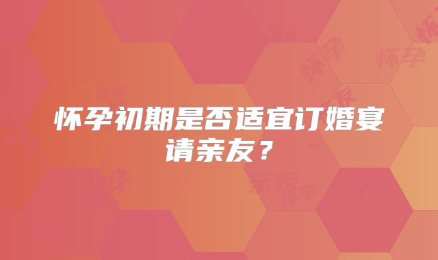 怀孕初期是否适宜订婚宴请亲友？