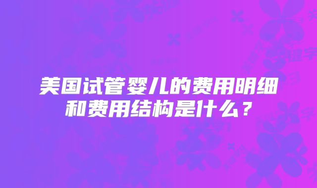 美国试管婴儿的费用明细和费用结构是什么?