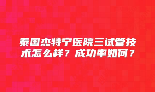 泰国杰特宁医院三试管技术怎么样?成功率如何?