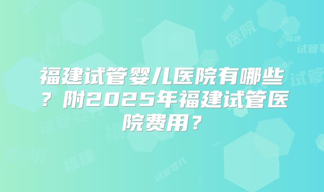 福建试管婴儿医院有哪些？附2025年福建试管医院费用？