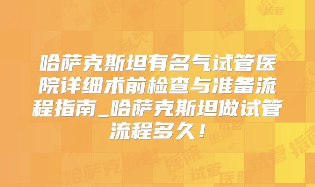 哈萨克斯坦有名气试管医院详细术前检查与准备流程指南_哈萨克斯坦做试管流程多久！