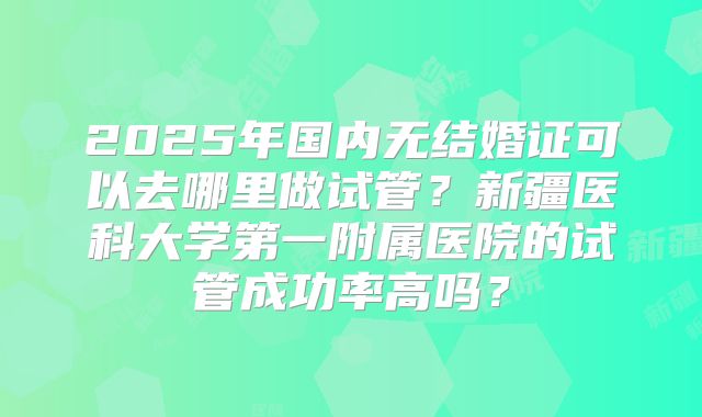 2025年国内无结婚证可以去哪里做试管？新疆医科大学第一附属医院的试管成功率高吗？