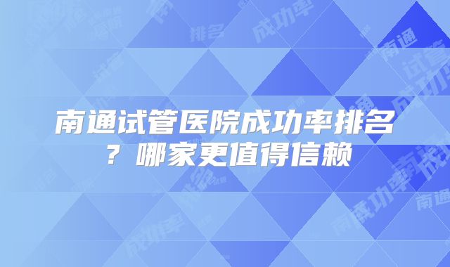 南通试管医院成功率排名？哪家更值得信赖