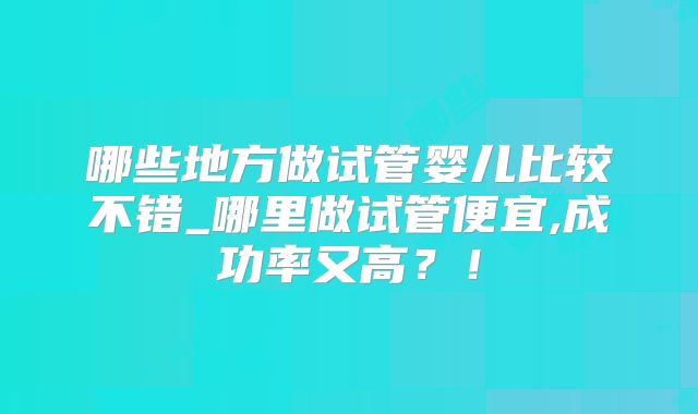 哪些地方做试管婴儿比较不错_哪里做试管便宜,成功率又高？！