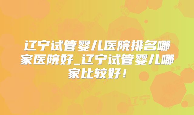 辽宁试管婴儿医院排名哪家医院好_辽宁试管婴儿哪家比较好！
