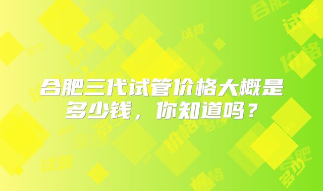 合肥三代试管价格大概是多少钱,你知道吗?