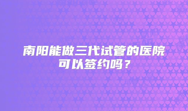 南阳能做三代试管的医院可以签约吗?