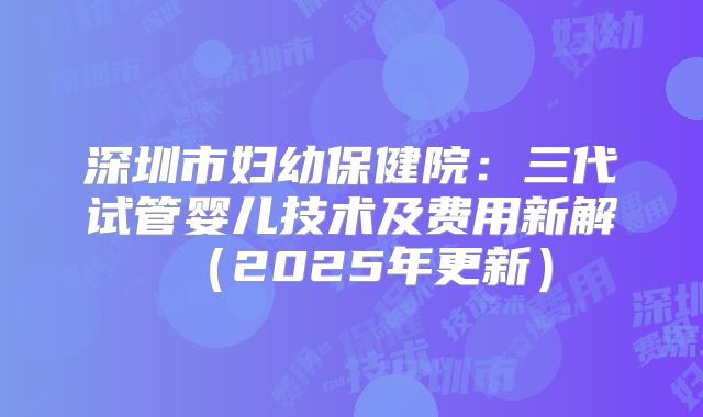 深圳市妇幼保健院:三代试管婴儿技术及费用新解(2025年更新)
