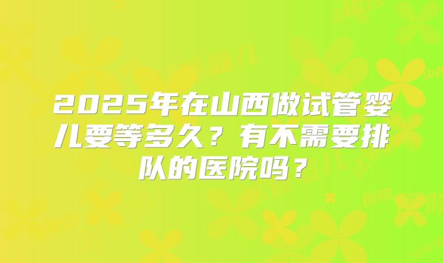 2025年在山西做试管婴儿要等多久？有不需要排队的医院吗？