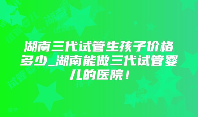 湖南三代试管生孩子价格多少_湖南能做三代试管婴儿的医院！