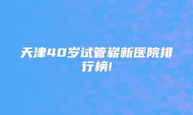 天津40岁试管崭新医院排行榜!