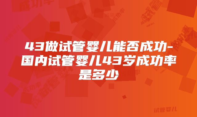 43做试管婴儿能否成功-国内试管婴儿43岁成功率是多少