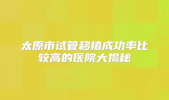 太原市试管移植成功率比较高的医院大揭秘