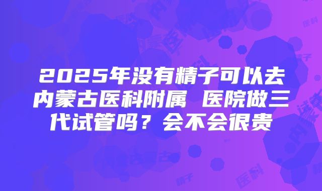 2025年没有精子可以去内蒙古医科附属 医院做三代试管吗？会不会很贵