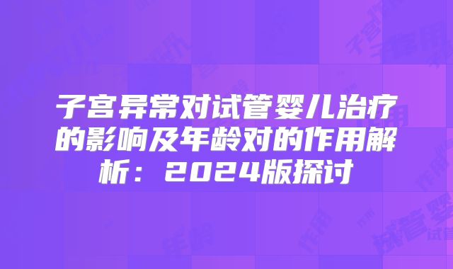 子宫异常对试管婴儿治疗的影响及年龄对的作用解析：2024版探讨