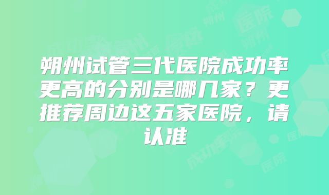 朔州试管三代医院成功率更高的分别是哪几家？更推荐周边这五家医院，请认准