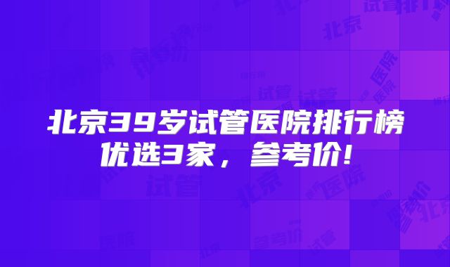 北京39岁试管医院排行榜优选3家，参考价!