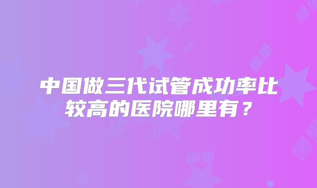 中国做三代试管成功率比较高的医院哪里有?