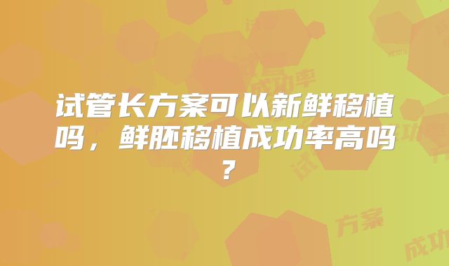 试管长方案可以新鲜移植吗，鲜胚移植成功率高吗？