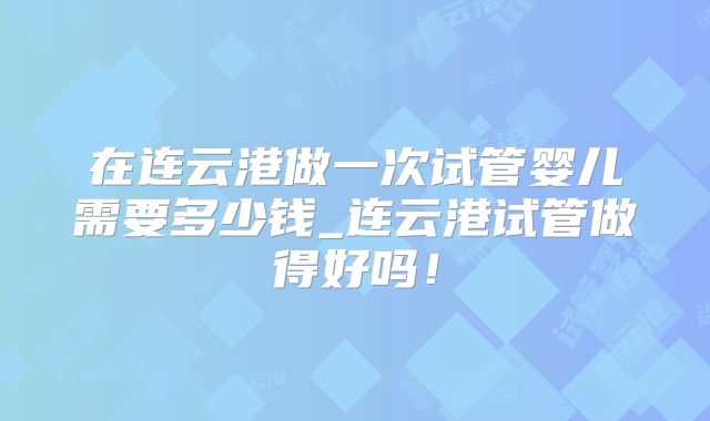 在连云港做一次试管婴儿需要多少钱_连云港试管做得好吗!