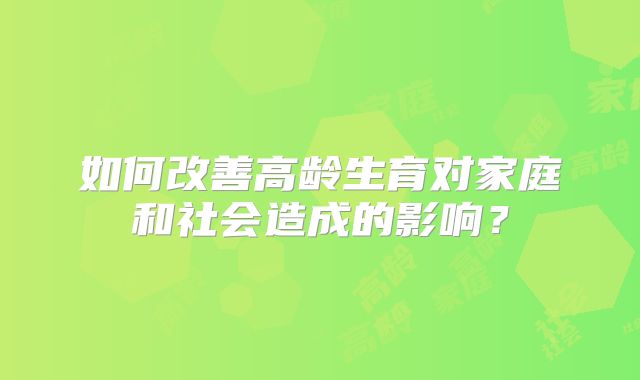 如何改善高龄生育对家庭和社会造成的影响？