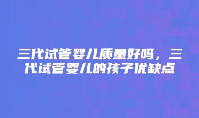 三代试管婴儿质量好吗，三代试管婴儿的孩子优缺点