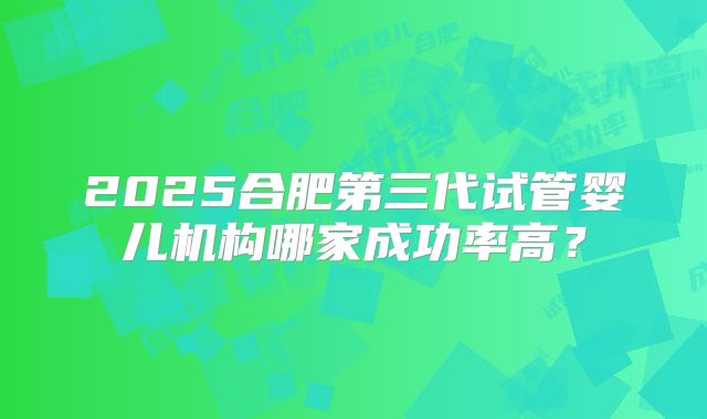 2025合肥第三代试管婴儿机构哪家成功率高？