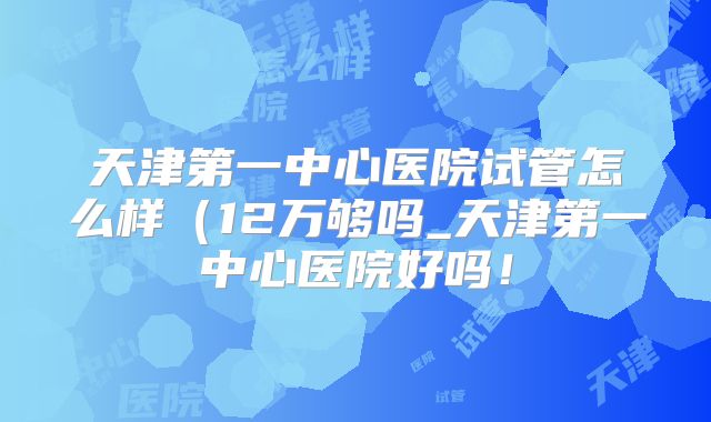 天津第一中心医院试管怎么样(12万够吗_天津第一中心医院好吗!