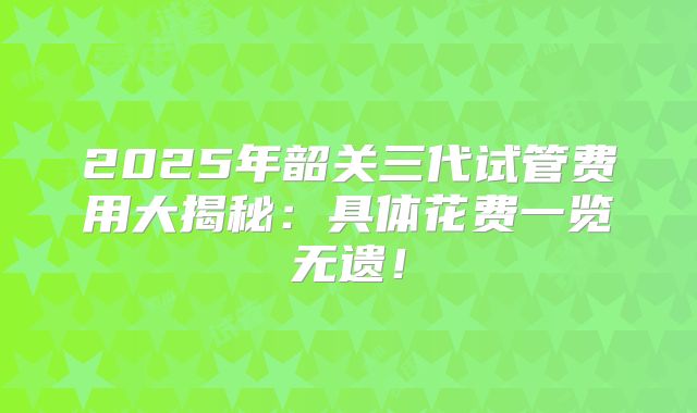 2025年韶关三代试管费用大揭秘：具体花费一览无遗！