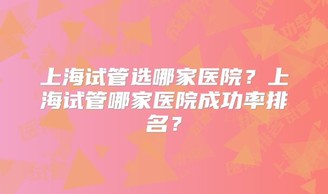 上海试管选哪家医院?上海试管哪家医院成功率排名?