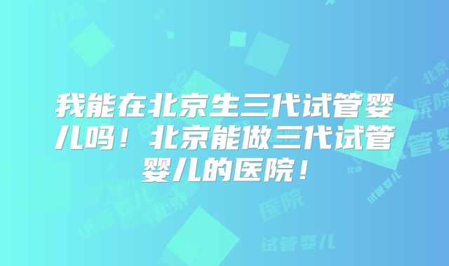 我能在北京生三代试管婴儿吗！北京能做三代试管婴儿的医院！