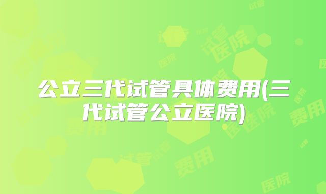 公立三代试管具体费用(三代试管公立医院)